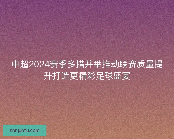 中超2024赛季多措并举推动联赛质量提升打造更精彩足球盛宴