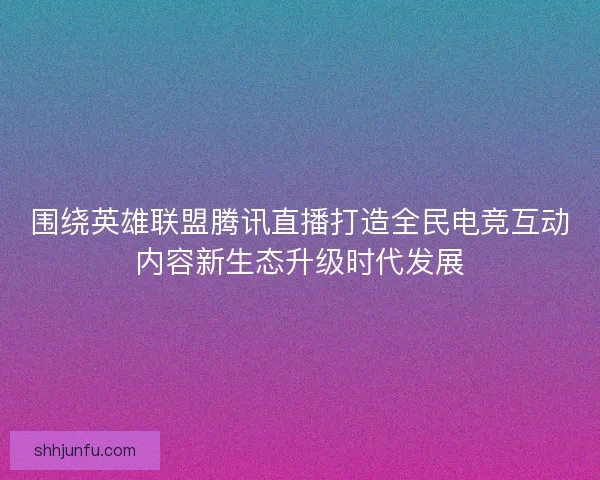 围绕英雄联盟腾讯直播打造全民电竞互动内容新生态升级时代发展