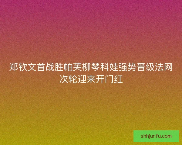 郑钦文首战胜帕芙柳琴科娃强势晋级法网次轮迎来开门红