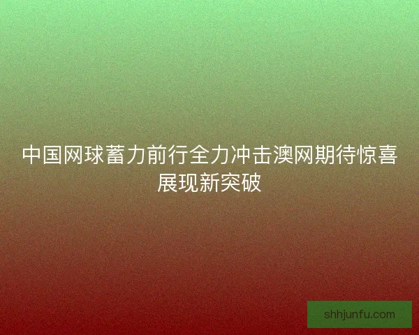 中国网球蓄力前行全力冲击澳网期待惊喜展现新突破
