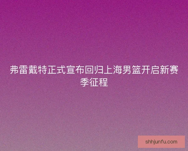弗雷戴特正式宣布回归上海男篮开启新赛季征程