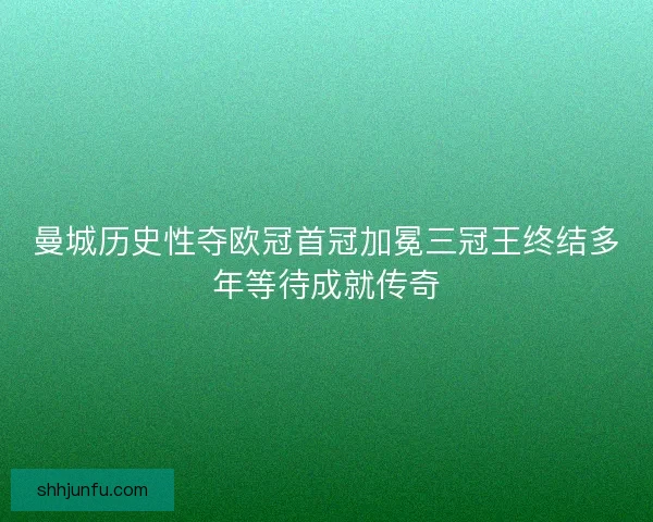 曼城历史性夺欧冠首冠加冕三冠王终结多年等待成就传奇