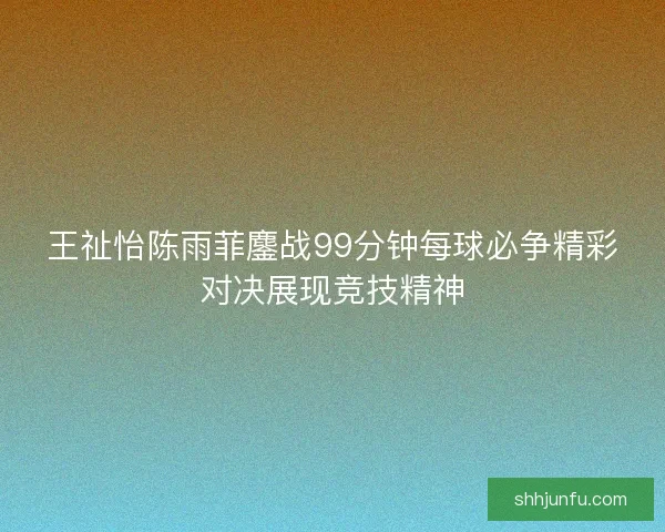 王祉怡陈雨菲鏖战99分钟每球必争精彩对决展现竞技精神