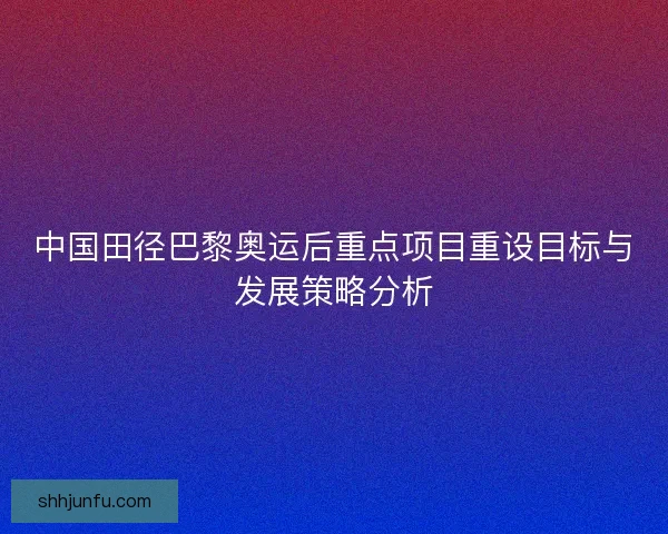 中国田径巴黎奥运后重点项目重设目标与发展策略分析