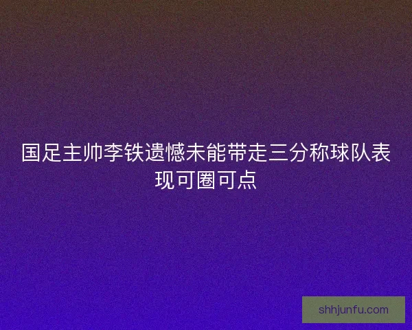 国足主帅李铁遗憾未能带走三分称球队表现可圈可点
