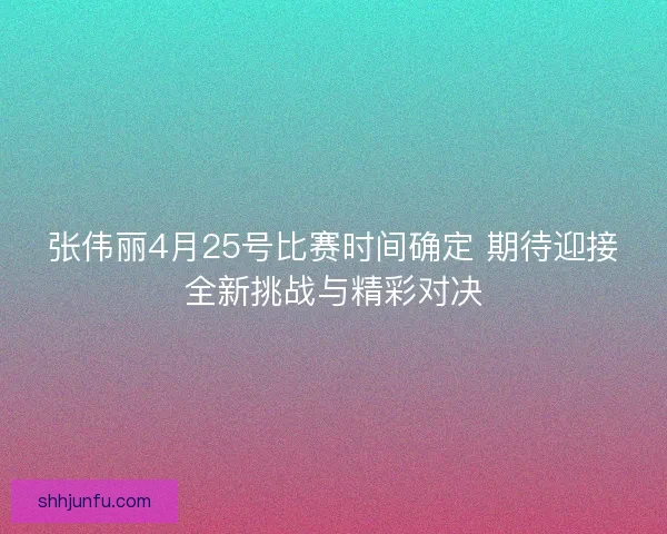 张伟丽4月25号比赛时间确定 期待迎接全新挑战与精彩对决